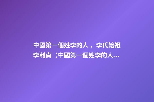 中國第一個姓李的人，李氏始祖李利貞（中國第一個姓李的人,李氏始祖李利貞是誰）
